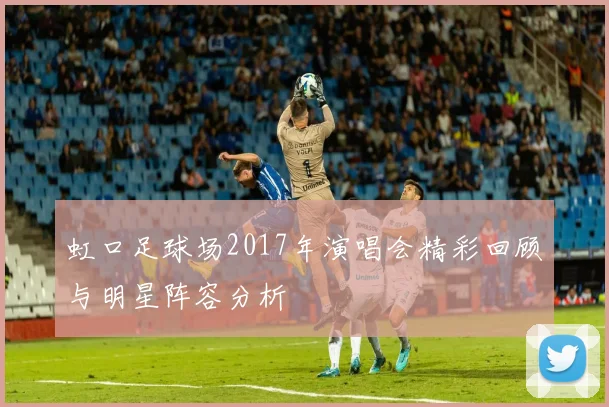 虹口足球场2017年演唱会精彩回顾与明星阵容分析