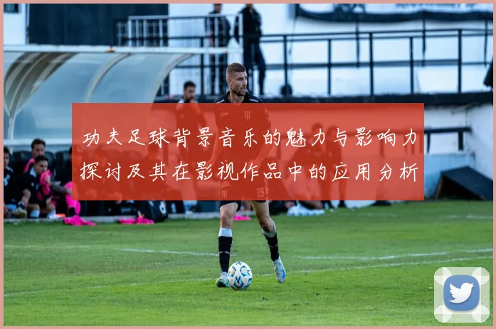 功夫足球背景音乐的魅力与影响力探讨及其在影视作品中的应用分析