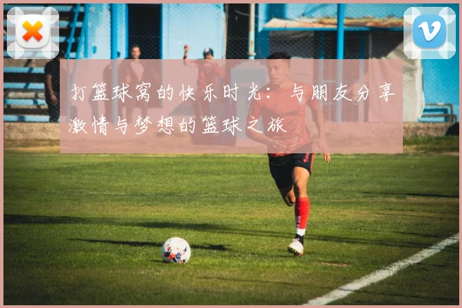 打篮球窝的快乐时光：与朋友分享激情与梦想的篮球之旅