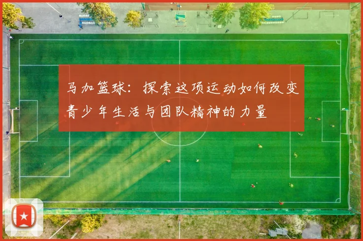 马加篮球：探索这项运动如何改变青少年生活与团队精神的力量