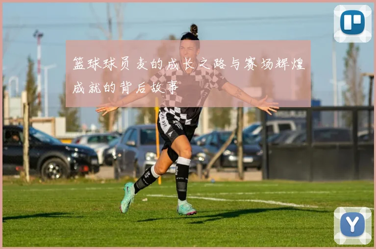 篮球球员麦的成长之路与赛场辉煌成就的背后故事