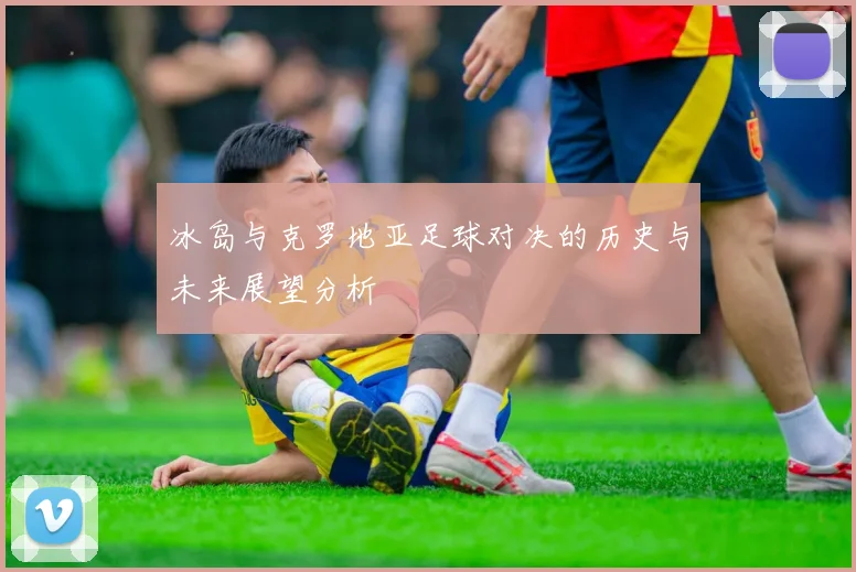 冰岛与克罗地亚足球对决的历史与未来展望分析